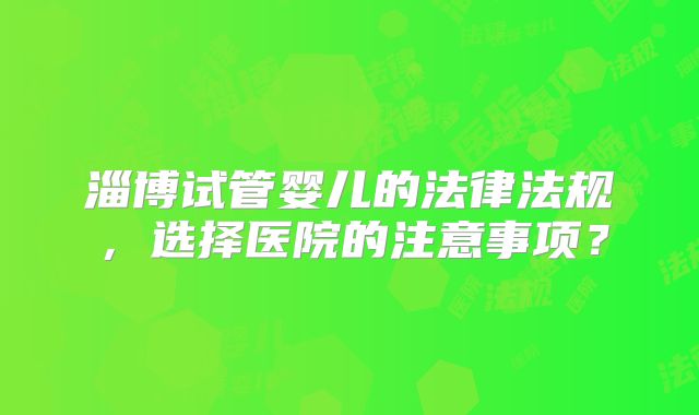 淄博试管婴儿的法律法规，选择医院的注意事项？