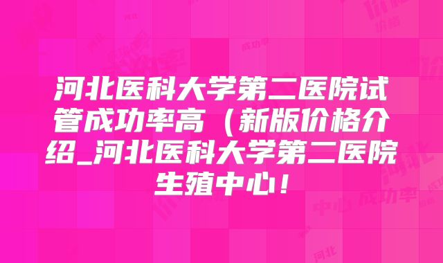 河北医科大学第二医院试管成功率高(新版价格介绍_河北医科大学第二医院生殖中心!