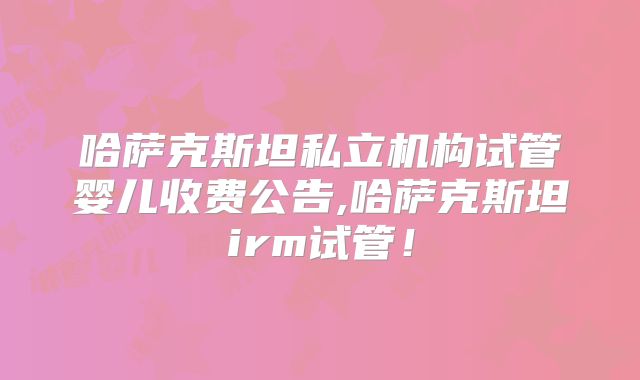 哈萨克斯坦私立机构试管婴儿收费公告,哈萨克斯坦irm试管！