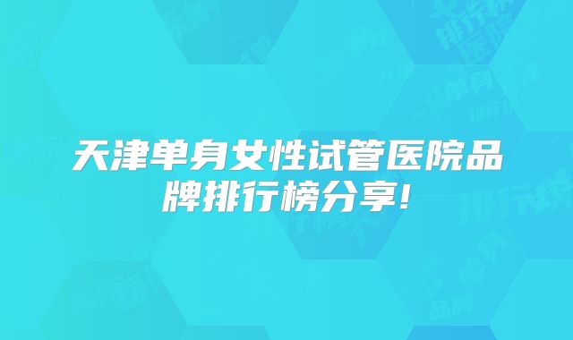 天津单身女性试管医院品牌排行榜分享!