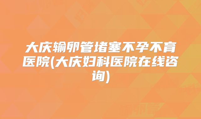 大庆输卵管堵塞不孕不育医院(大庆妇科医院在线咨询)