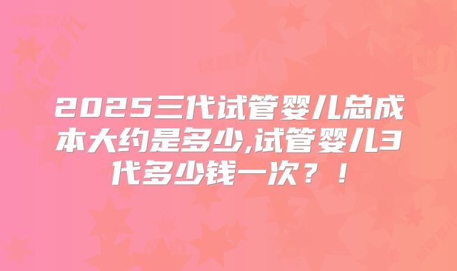 2025三代试管婴儿总成本大约是多少,试管婴儿3代多少钱一次?!