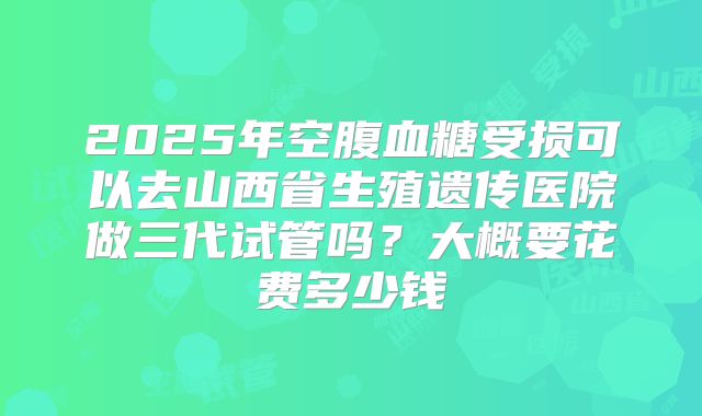 2025年空腹血糖受损可以去山西省生殖遗传医院做三代试管吗？大概要花费多少钱