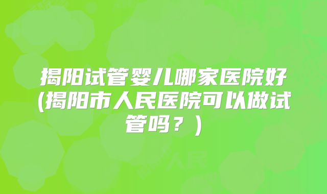 揭阳试管婴儿哪家医院好(揭阳市人民医院可以做试管吗？)