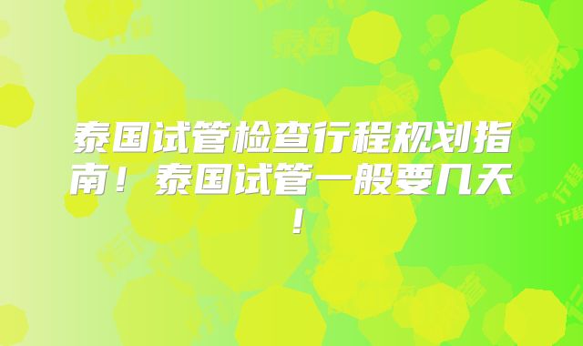 泰国试管检查行程规划指南！泰国试管一般要几天！
