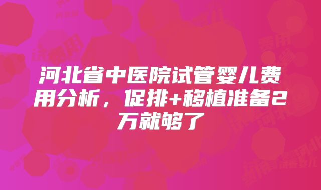河北省中医院试管婴儿费用分析，促排+移植准备2万就够了