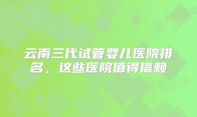 云南三代试管婴儿医院排名，这些医院值得信赖
