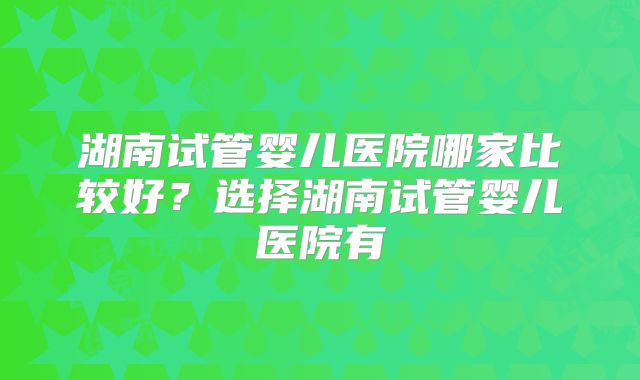 湖南试管婴儿医院哪家比较好？选择湖南试管婴儿医院有
