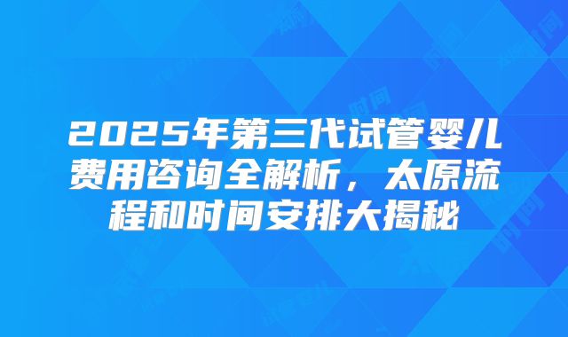 2025年第三代试管婴儿费用咨询全解析，太原流程和时间安排大揭秘