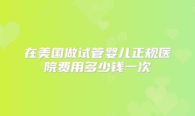 在美国做试管婴儿正规医院费用多少钱一次