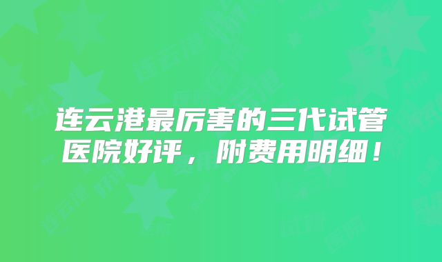 连云港最厉害的三代试管医院好评，附费用明细！
