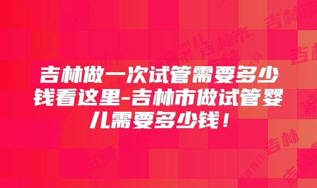 吉林做一次试管需要多少钱看这里-吉林市做试管婴儿需要多少钱！
