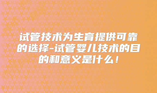 试管技术为生育提供可靠的选择-试管婴儿技术的目的和意义是什么！