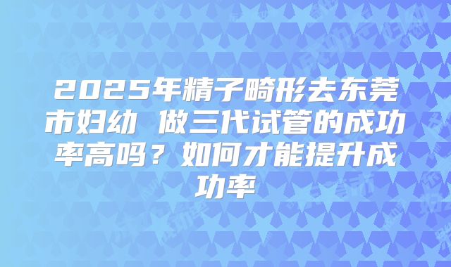 2025年精子畸形去东莞市妇幼 做三代试管的成功率高吗?如何才能提升成功率
