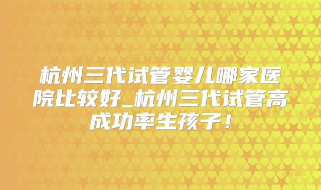 杭州三代试管婴儿哪家医院比较好_杭州三代试管高成功率生孩子!