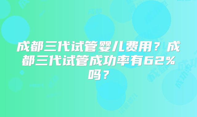成都三代试管婴儿费用?成都三代试管成功率有62%吗?
