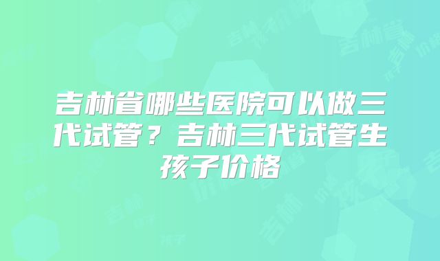 吉林省哪些医院可以做三代试管？吉林三代试管生孩子价格