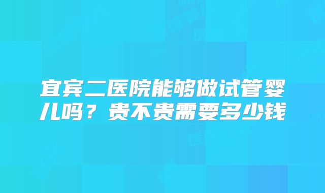 宜宾二医院能够做试管婴儿吗？贵不贵需要多少钱