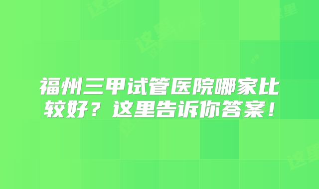 福州三甲试管医院哪家比较好？这里告诉你答案！
