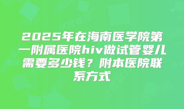 2025年在海南医学院第一附属医院hiv做试管婴儿需要多少钱？附本医院联系方式