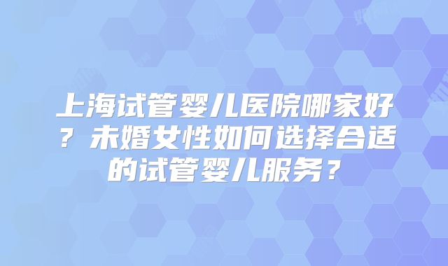 上海试管婴儿医院哪家好？未婚女性如何选择合适的试管婴儿服务？
