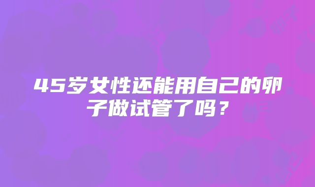 45岁女性还能用自己的卵子做试管了吗?
