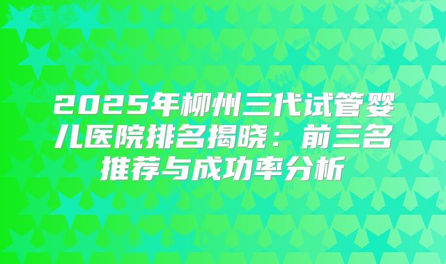 2025年柳州三代试管婴儿医院排名揭晓：前三名推荐与成功率分析