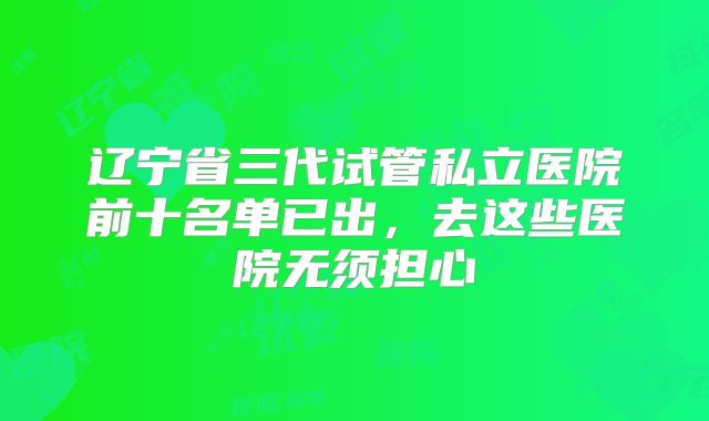 辽宁省三代试管私立医院前十名单已出，去这些医院无须担心