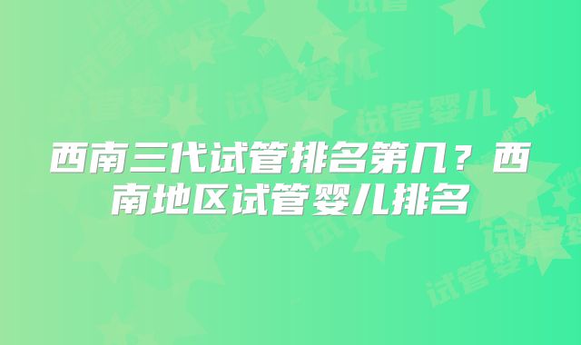 西南三代试管排名第几？西南地区试管婴儿排名