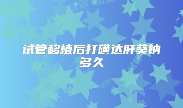 试管移植后打磺达肝葵钠多久