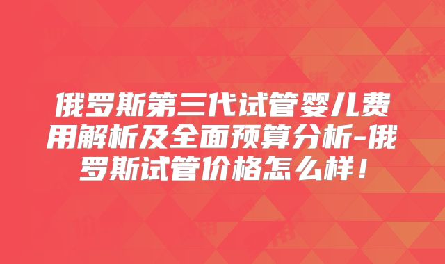 俄罗斯第三代试管婴儿费用解析及全面预算分析-俄罗斯试管价格怎么样！