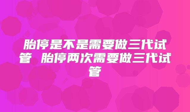 胎停是不是需要做三代试管 胎停两次需要做三代试管
