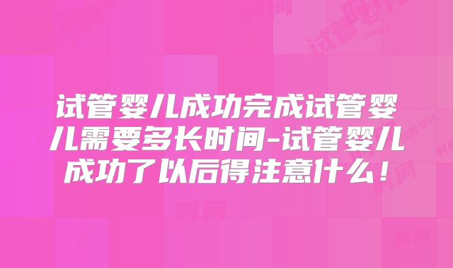 试管婴儿成功完成试管婴儿需要多长时间-试管婴儿成功了以后得注意什么！