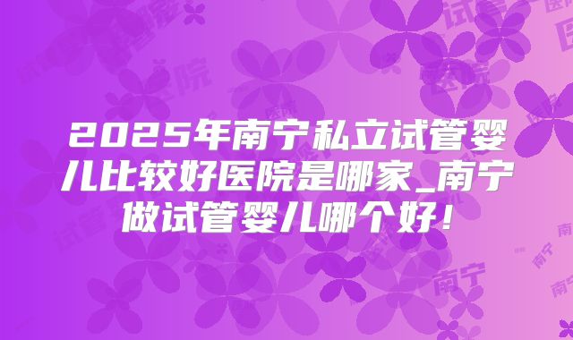 2025年南宁私立试管婴儿比较好医院是哪家_南宁做试管婴儿哪个好！