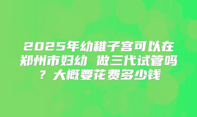 2025年幼稚子宫可以在郑州市妇幼 做三代试管吗？大概要花费多少钱