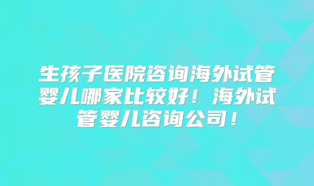 生孩子医院咨询海外试管婴儿哪家比较好!海外试管婴儿咨询公司!
