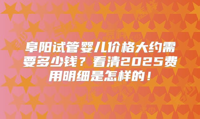 阜阳试管婴儿价格大约需要多少钱？看清2025费用明细是怎样的！