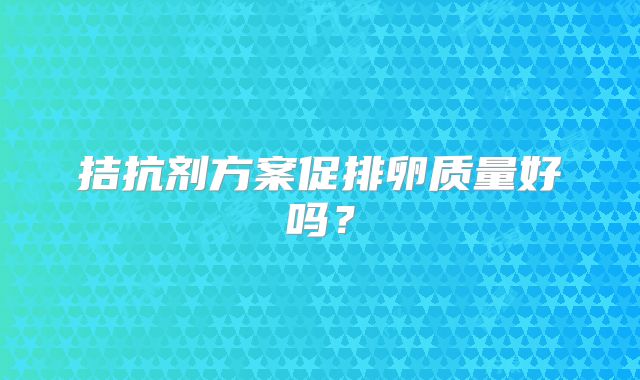 拮抗剂方案促排卵质量好吗？