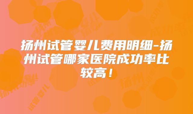 扬州试管婴儿费用明细-扬州试管哪家医院成功率比较高!