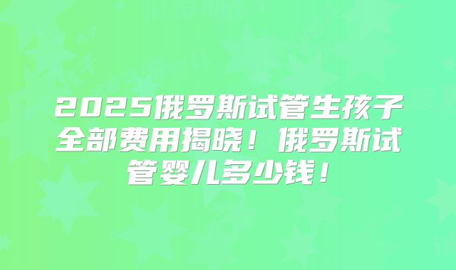 2025俄罗斯试管生孩子全部费用揭晓！俄罗斯试管婴儿多少钱！