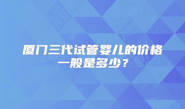 厦门三代试管婴儿的价格一般是多少？