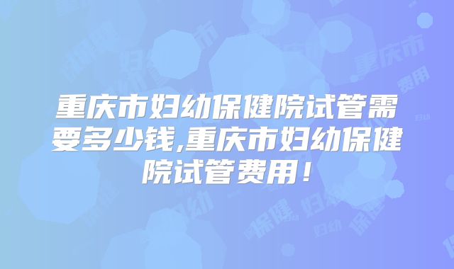 重庆市妇幼保健院试管需要多少钱,重庆市妇幼保健院试管费用!