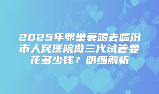 2025年卵巢衰竭去临汾市人民医院做三代试管要花多少钱？明细解析