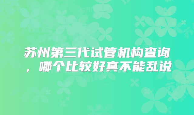苏州第三代试管机构查询,哪个比较好真不能乱说
