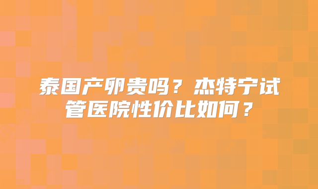 泰国产卵贵吗?杰特宁试管医院性价比如何?