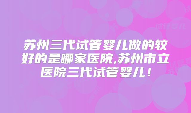 苏州三代试管婴儿做的较好的是哪家医院,苏州市立医院三代试管婴儿!