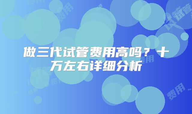 做三代试管费用高吗?十万左右详细分析