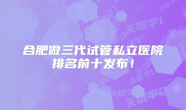 合肥做三代试管私立医院排名前十发布！