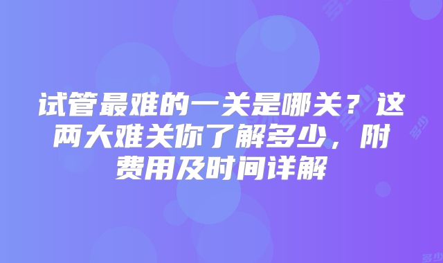 试管最难的一关是哪关?这两大难关你了解多少,附费用及时间详解