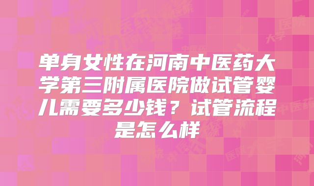 单身女性在河南中医药大学第三附属医院做试管婴儿需要多少钱？试管流程是怎么样